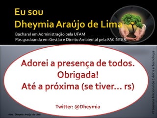 VISemanaNacionaldeCiênciaeTecnologia
Adm. Dheymia Araújo de Lima
Bacharel em Administração pela UFAM
Pós graduanda em Gestão e Direito Ambiental pela FACINTER.
 