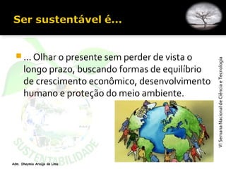 VISemanaNacionaldeCiênciaeTecnologiaVISemanaNacionaldeCiênciaeTecnologia
Adm. Dheymia Araújo de Lima
 ... Olhar o presente sem perder de vista o
longo prazo, buscando formas de equilíbrio
de crescimento econômico, desenvolvimento
humano e proteção do meio ambiente.
 