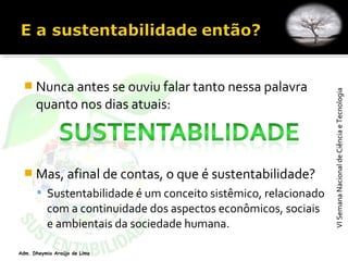 VISemanaNacionaldeCiênciaeTecnologiaVISemanaNacionaldeCiênciaeTecnologia
Adm. Dheymia Araújo de Lima
 Nunca antes se ouviu falar tanto nessa palavra
quanto nos dias atuais:
 Mas, afinal de contas, o que é sustentabilidade?
 Sustentabilidade é um conceito sistêmico, relacionado
com a continuidade dos aspectos econômicos, sociais
e ambientais da sociedade humana.
 