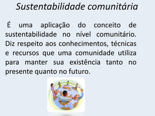 Sustentabilidade comunitária
É uma aplicação do conceito de
sustentabilidade no nível comunitário.
Diz respeito aos conhecimentos, técnicas
e recursos que uma comunidade utiliza
para manter sua existência tanto no
presente quanto no futuro.
 