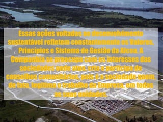 Essas ações voltadas ao desenvolvimento
sustentável refletem constantemente os Valores,
Princípios e Sistema de Gestão da Alcoa. A
Companhia se preocupa com os interesses das
sociedades onde atua, cria e participa de
conselhos comunitários, pois é a sociedade quem,
de fato, legitima o trabalho da Empresa, em todas
as suas unidades.
 