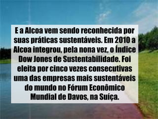 E a Alcoa vem sendo reconhecida por
suas práticas sustentáveis. Em 2010 a
Alcoa integrou, pela nona vez, o Índice
Dow Jones de Sustentabilidade. Foi
eleita por cinco vezes consecutivas
uma das empresas mais sustentáveis
do mundo no Fórum Econômico
Mundial de Davos, na Suíça.
 