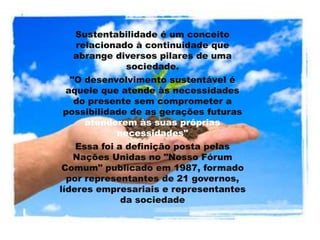 .
Sustentabilidade é um conceito
relacionado à continuidade que
abrange diversos pilares de uma
sociedade.
"O desenvolvimento sustentável é
aquele que atende às necessidades
do presente sem comprometer a
possibilidade de as gerações futuras
atenderem às suas próprias
necessidades"
Essa foi a definição posta pelas
Nações Unidas no "Nosso Fórum
Comum" publicado em 1987, formado
por representantes de 21 governos,
líderes empresariais e representantes
da sociedade
 