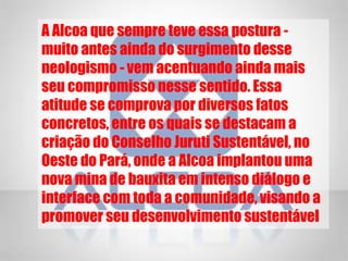 A Alcoa que sempre teve essa postura -
muito antes ainda do surgimento desse
neologismo - vem acentuando ainda mais
seu compromisso nesse sentido. Essa
atitude se comprova por diversos fatos
concretos, entre os quais se destacam a
criação do Conselho Juruti Sustentável, no
Oeste do Pará, onde a Alcoa implantou uma
nova mina de bauxita em intenso diálogo e
interface com toda a comunidade, visando a
promover seu desenvolvimento sustentável
 
