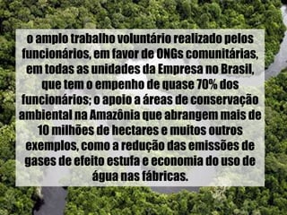 o amplo trabalho voluntário realizado pelos
funcionários, em favor de ONGs comunitárias,
em todas as unidades da Empresa no Brasil,
que tem o empenho de quase 70% dos
funcionários; o apoio a áreas de conservação
ambiental na Amazônia que abrangem mais de
10 milhões de hectares e muitos outros
exemplos, como a redução das emissões de
gases de efeito estufa e economia do uso de
água nas fábricas.
 