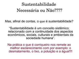 Sustentabilidade  Necessária ou Não???? Mas, afinal de contas, o  que  é sustentabilidade? “ Sustentabilidade é um conceito sistêmico; relacionado com a continuidade dos aspectos econômicos, sociais, culturais e ambientais da sociedade humana”. Na prática o que é corriqueiro nos remete ao melhor esclarecimento com por exemplo: o desmatamento, o lixo, a poluição e a água!!!! 