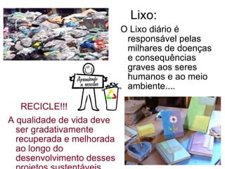 Lixo:   RECICLE!!!!!! A qualidade de vida deve ser gradativamente recuperada e melhorada ao longo do desenvolvimento desses projetos sustentáveis.  O Lixo diário é responsável pelas milhares de doenças e consequências graves aos seres humanos e ao meio ambiente.... 