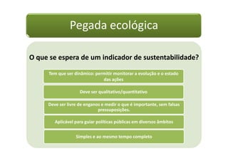 Pegada ecológica

O que se espera de um indicador de sustentabilidade?

      Tem que ser dinâmico: permitir monitorar a evolução e o estado
                               das ações

                    Deve ser qualitativo/quantitativo

     Deve ser livre de enganos e medir o que é importante, sem falsas
                             pressuposições.

        Aplicável para guiar políticas públicas em diversos âmbitos


                   Simples e ao mesmo tempo completo
 