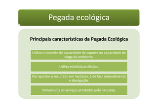 Pegada ecológica

Principais características da Pegada Ecológica

 Utiliza o conceito de capacidade de suporte ou capacidade de
                       carga do ambiente.

                  Utiliza estatísticas oficiais.

 Por apontar o resultado em hectares, é de fácil entendimento
                         e divulgação.

       Dimensiona os serviços prestados pela natureza.
 