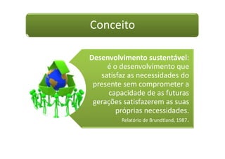 Conceito

Desenvolvimento sustentável:
     é o desenvolvimento que
   satisfaz as necessidades do
 presente sem comprometer a
     capacidade de as futuras
 gerações satisfazerem as suas
        próprias necessidades.
          Relatório de Brundtland, 1987.
 