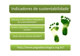 Indicadores de sustentabilidade

Será que é fácil definir indicadores
      de sustentabilidade?

Existem indicadores mundialmente
             aceitos?

 Quais são os maiores desafios?




      http://www.pegadaecologica.org.br/
 