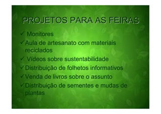 PROJETOS PARA AS FEIRAS
 Monitores
Aula de artesanato com materiais
reciclados
 Vídeos sobre sustentabilidade
Distribuição de folhetos informativos
Venda de livros sobre o assunto
Distribuição de sementes e mudas de
plantas
 