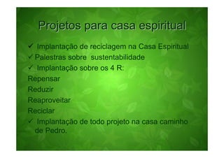 Projetos para casa espiritual
  Implantação de reciclagem na Casa Espiritual
 Palestras sobre sustentabilidade
  Implantação sobre os 4 R:
Repensar
Reduzir
Reaproveitar
Reciclar
  Implantação de todo projeto na casa caminho
 de Pedro.
 