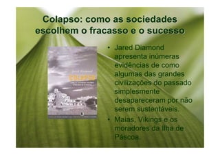 Colapso: como as sociedades
escolhem o fracasso e o sucesso
              • Jared Diamond
                apresenta inúmeras
                evidências de como
                algumas das grandes
                civilizações do passado
                simplesmente
                desapareceram por não
                serem sustentáveis.
              • Maias, Vikings e os
                moradores da Ilha de
                Páscoa.
 