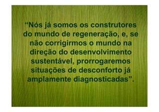 “Nós já somos os construtores
do mundo de regeneração, e, se
  não corrigirmos o mundo na
  direção do desenvolvimento
  sustentável, prorrogaremos
  situações de desconforto já
 amplamente diagnosticadas”.
 