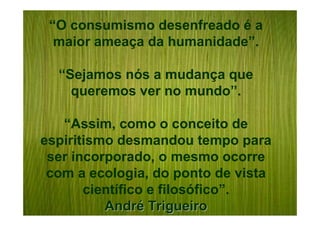 “O consumismo desenfreado é a
  maior ameaça da humanidade”.

  “Sejamos nós a mudança que
    queremos ver no mundo”.

   “Assim, como o conceito de
espiritismo desmandou tempo para
 ser incorporado, o mesmo ocorre
 com a ecologia, do ponto de vista
       científico e filosófico”.
          André Trigueiro
 