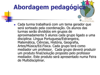 Abordagem pedagógica:

   Cada turma trabalhará com um tema gerador que
    será sorteado pela coordenação. Os alunos das
    turmas serão divididos em grupos de
    aproximadamente 5 alunos cada grupo ligado a uma
    disciplina: Língua Portuguesa/Estrangeira,
    Matemática, Ciências, História, Geografia,
    Artes/Música/Ed.Física. Cada grupo terá como
    mediador um professor. Cada grupo deverá produzir
    um produto final/solução proposto pelo professor
    mediador. Este produto será apresentado numa Feira
    de Multidisciplinar.
 