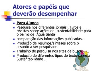Atores e papéis que
deverão desempenhar
   Para Alunos
   Pesquisa nos diferentes jornais , livros e
    revistas sobre ações de sustentabilidade para
    o bairro de Água Santa
   comparação das informações publicadas.
   Produção de resumos/sínteses sobre o
    assunto a ser pesquisado.
   Trabalho de pesquisa nos sites de busca.
   Produção de diferentes tipos de texto sobre a
    Sustentabilidade .
 