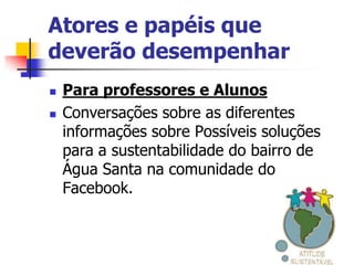 Atores e papéis que
deverão desempenhar
   Para professores e Alunos
   Conversações sobre as diferentes
    informações sobre Possíveis soluções
    para a sustentabilidade do bairro de
    Água Santa na comunidade do
    Facebook.
 