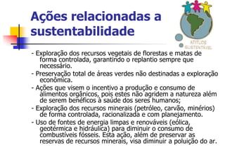 Ações relacionadas a
sustentabilidade
- Exploração dos recursos vegetais de florestas e matas de
   forma controlada, garantindo o replantio sempre que
   necessário.
- Preservação total de áreas verdes não destinadas a exploração
   econômica.
- Ações que visem o incentivo a produção e consumo de
   alimentos orgânicos, pois estes não agridem a natureza além
   de serem benéficos à saúde dos seres humanos;
- Exploração dos recursos minerais (petróleo, carvão, minérios)
   de forma controlada, racionalizada e com planejamento.
- Uso de fontes de energia limpas e renováveis (eólica,
   geotérmica e hidráulica) para diminuir o consumo de
   combustíveis fósseis. Esta ação, além de preservar as
   reservas de recursos minerais, visa diminuir a poluição do ar.
 