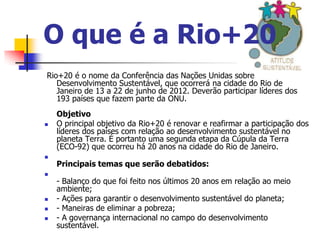 O que é a Rio+20
Rio+20 é o nome da Conferência das Nações Unidas sobre
   Desenvolvimento Sustentável, que ocorrerá na cidade do Rio de
   Janeiro de 13 a 22 de junho de 2012. Deverão participar líderes dos
   193 países que fazem parte da ONU.
    Objetivo
   O principal objetivo da Rio+20 é renovar e reafirmar a participação dos
    líderes dos países com relação ao desenvolvimento sustentável no
    planeta Terra. É portanto uma segunda etapa da Cúpula da Terra
    (ECO-92) que ocorreu há 20 anos na cidade do Rio de Janeiro.

    Principais temas que serão debatidos:

    - Balanço do que foi feito nos últimos 20 anos em relação ao meio
    ambiente;
   - Ações para garantir o desenvolvimento sustentável do planeta;
   - Maneiras de eliminar a pobreza;
   - A governança internacional no campo do desenvolvimento
    sustentável.
 