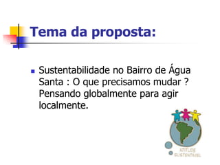 Tema da proposta:

   Sustentabilidade no Bairro de Água
    Santa : O que precisamos mudar ?
    Pensando globalmente para agir
    localmente.
 