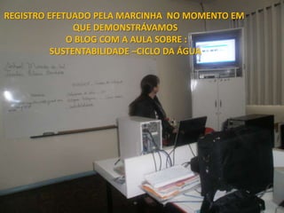 REGISTRO EFETUADO PELA MARCINHA NO MOMENTO EM
               QUE DEMONSTRÁVAMOS
             O BLOG COM A AULA SOBRE :
          SUSTENTABILIDADE –CICLO DA ÁGUA
 