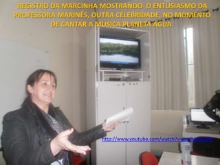 REGISTRO DA MARCINHA MOSTRANDO O ENTUSIASMO DA
PROFESSORA MARINÊS, OUTRA CELEBRIDADE, NO MOMENTO
          DE CANTAR A MÚSICA PLANETA ÁGUA.




                     http://www.youtube.com/watch?v=gm0lAxjZCxM
 