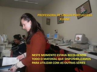PROFESSORA DE LÍNGUA PORTUGUESA
                ELIANE




NESTE MOMENTO ESTAVA RECOLHENDO
TODO O MATERIAL QUE DISPONIBILIZAMOS
PARA UTILIZAR COM AS OUTRAS SÉRIES
 