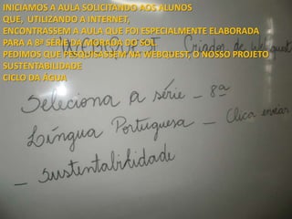 INICIAMOS A AULA SOLICITANDO AOS ALUNOS
QUE, UTILIZANDO A INTERNET,
ENCONTRASSEM A AULA QUE FOI ESPECIALMENTE ELABORADA
PARA A 8ª SÉRIE DA MORADA DO SOL.
PEDIMOS QUE PESQUISASSEM NA WEBQUEST, O NOSSO PROJETO
SUSTENTABILIDADE
CICLO DA ÁGUA
 