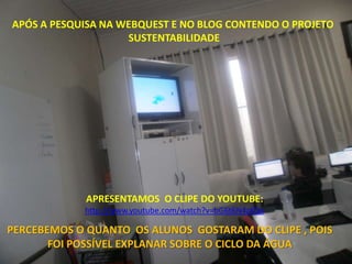 APÓS A PESQUISA NA WEBQUEST E NO BLOG CONTENDO O PROJETO
                    SUSTENTABILIDADE




             APRESENTAMOS O CLIPE DO YOUTUBE:
            http://www.youtube.com/watch?v=bG6t6N4zKQo

PERCEBEMOS O QUANTO OS ALUNOS GOSTARAM DO CLIPE , POIS
       FOI POSSÍVEL EXPLANAR SOBRE O CICLO DA ÁGUA
 