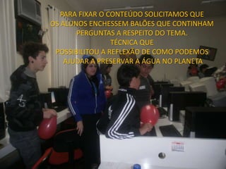 PARA FIXAR O CONTEÚDO SOLICITAMOS QUE
OS ALUNOS ENCHESSEM BALÕES QUE CONTINHAM
       PERGUNTAS A RESPEITO DO TEMA.
                 TÉCNICA QUE
 POSSIBILITOU A REFLEXÃO DE COMO PODEMOS
    AJUDAR A PRESERVAR A ÁGUA NO PLANETA
 