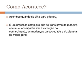 Como Acontece?
   Acontece quando se olha para o futuro.

   É um processo complexo que se transforma de maneira
    contínua, acompanhando a evolução do
    conhecimento, as mudanças da sociedade e do planeta
    de modo geral.
 