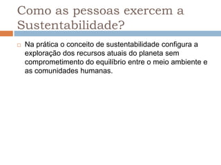 Como as pessoas exercem a
Sustentabilidade?
   Na prática o conceito de sustentabilidade configura a
    exploração dos recursos atuais do planeta sem
    comprometimento do equilíbrio entre o meio ambiente e
    as comunidades humanas.
 