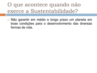 O que acontece quando não
exerce a Sustentabilidade?
   Não garantir em médio e longo prazo um planeta em
    boas condições para o desenvolvimento das diversas
    formas de vida.
 