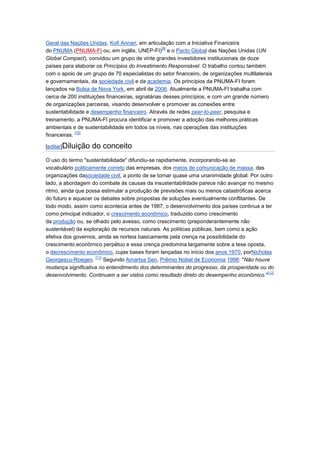 Geral das Nações Unidas, Kofi Annan, em articulação com a Iniciativa Financeira
                                                  [9]
do PNUMA (PNUMA-FI ou, em inglês, UNEP-FI) e o Pacto Global das Nações Unidas (UN
Global Compact), convidou um grupo de vinte grandes investidores institucionais de doze
países para elaborar os Princípios do Investimento Responsável. O trabalho contou também
com o apoio de um grupo de 70 especialistas do setor financeiro, de organizações multilaterais
e governamentais, da sociedade civil e da academia. Os princípios da PNUMA-FI foram
lançados na Bolsa de Nova York, em abril de 2006. Atualmente a PNUMA-FI trabalha com
cerca de 200 instituições financeiras, signatárias desses princípios, e com um grande número
de organizações parceiras, visando desenvolver e promover as conexões entre
sustentabilidade e desempenho financeiro. Através de redes peer-to-peer, pesquisa e
treinamento, a PNUMA-FI procura identificar e promover a adoção das melhores práticas
ambientais e de sustentabilidade em todos os níveis, nas operações das instituições
             [10]
financeiras.

[editar]Diluição   do conceito
O uso do termo "sustentabilidade" difundiu-se rapidamente, incorporando-se ao
vocabulário politicamente correto das empresas, dos meios de comunicação de massa, das
organizações dasociedade civil, a ponto de se tornar quase uma unanimidade global. Por outro
lado, a abordagem do combate às causas da insustentabilidade parece não avançar no mesmo
ritmo, ainda que possa estimular a produção de previsões mais ou menos catastróficas acerca
do futuro e aquecer os debates sobre propostas de soluções eventualmente conflitantes. De
todo modo, assim como acontecia antes de 1987, o desenvolvimento dos países continua a ter
como principal indicador, o crescimento econômico, traduzido como crescimento
da produção ou, se olhado pelo avesso, como crescimento (preponderantemente não
sustentável) da exploração de recursos naturais. As políticas públicas, bem como a ação
efetiva dos governos, ainda se norteia basicamente pela crença na possibilidade do
crescimento econômico perpétuo e essa crença predomina largamente sobre a tese oposta,
o decrescimento econômico, cujas bases foram lançadas no início dos anos 1970, porNicholas
                     [11]
Georgescu-Roegen.         Segundo Amartya Sen, Prêmio Nobel de Economia 1998: "Não houve
mudança significativa no entendimento dos determinantes do progresso, da prosperidade ou do
                                                                                          [12]
desenvolvimento. Continuam a ser vistos como resultado direto do desempenho econômico."
 