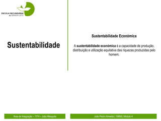 Sustentabilidade Económica

Sustentabilidade                              A sustentabilidade económica é a capacidade de produção,
                                             distribuição e utilização equitativa das riquezas produzidas pelo
                                                                          homem.




 Área de Integração – 11ºH – João Mesquita                   João Pedro Almeida | 19868 | Módulo 4
 