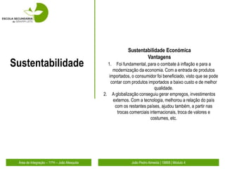 Sustentabilidade Económica
                                                                  Vantagens
Sustentabilidade                               1.  Foi fundamental, para o combate à inflação e para a
                                                 modernização da economia. Com a entrada de produtos
                                               importados, o consumidor foi beneficiado, visto que se pode
                                                contar com produtos importados a baixo custo e de melhor
                                                                        qualidade.
                                             2. A globalização conseguiu gerar empregos, investimentos
                                                 externos. Com a tecnologia, melhorou a relação do país
                                                  com os restantes países, ajudou também, a partir nas
                                                   trocas comerciais internacionais, troca de valores e
                                                                     costumes, etc.




 Área de Integração – 11ºH – João Mesquita                 João Pedro Almeida | 19868 | Módulo 4
 