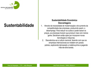 Sustentabilidade Económica
                                                               Desvantagens
Sustentabilidade                             1. Através da necessidade de modernização e de aumento da
                                                    competitividade das empresas, produzindo assim, o
                                                   desemprego. Para reduzir os custos e poder baixar os
                                                preços, as empresas tiveram que produzir mais com menos
                                                     gente. Decidiram então optar por incorporar novas
                                                                  tecnologias e máquinas.
                                              2. Desvalorizou-se a cultura nacional, fazendo com que as
                                                      empresas internacionais se instalem em países
                                                 pobres, explorando demasiado a matéria-prima e pagando
                                                                    mão-de-obra barata.




 Área de Integração – 11ºH – João Mesquita                 João Pedro Almeida | 19868 | Módulo 4
 