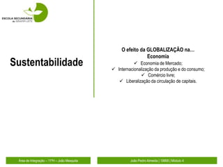 O efeito da GLOBALIZAÇÃO na…
                                                              Economia
Sustentabilidade                                         Economia de Mercado;
                                              Internacionalização da produção e do consumo;
                                                            Comércio livre;
                                                 Liberalização da circulação de capitais.




 Área de Integração – 11ºH – João Mesquita            João Pedro Almeida | 19868 | Módulo 4
 