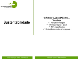 O efeito da GLOBALIZAÇÃO na…
                                                         Tecnologia
Sustentabilidade                                   Inovação Tecnológica;
                                                 Informação Rápida e global;
                                                    TIC’s mais eficientes;
                                              Diminuição dos custos de transportes.




 Área de Integração – 11ºH – João Mesquita        João Pedro Almeida | 19868 | Módulo 4
 