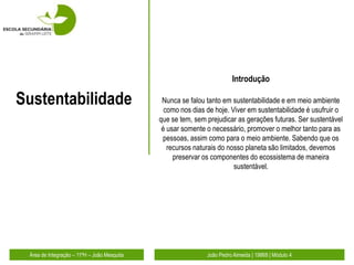 Introdução

Sustentabilidade                              Nunca se falou tanto em sustentabilidade e em meio ambiente
                                               como nos dias de hoje. Viver em sustentabilidade é usufruir o
                                             que se tem, sem prejudicar as gerações futuras. Ser sustentável
                                              é usar somente o necessário, promover o melhor tanto para as
                                              pessoas, assim como para o meio ambiente. Sabendo que os
                                                recursos naturais do nosso planeta são limitados, devemos
                                                  preservar os componentes do ecossistema de maneira
                                                                       sustentável.




 Área de Integração – 11ºH – João Mesquita                   João Pedro Almeida | 19868 | Módulo 4
 