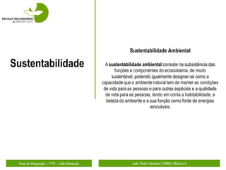 Sustentabilidade Ambiental

Sustentabilidade                               A sustentabilidade ambiental consiste na subsistência das
                                                    funções e componentes do ecossistema, de modo
                                                  sustentável, podendo igualmente designar-se como a
                                             capacidade que o ambiente natural tem de manter as condições
                                              de vida para as pessoas e para outras espécies e a qualidade
                                               de vida para as pessoas, tendo em conta a habitabilidade, a
                                               beleza do ambiente e a sua função como fonte de energias
                                                                      renováveis.




 Área de Integração – 11ºH – João Mesquita                  João Pedro Almeida | 19868 | Módulo 4
 