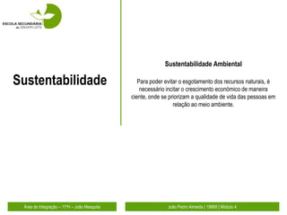 Sustentabilidade Ambiental

Sustentabilidade                                Para poder evitar o esgotamento dos recursos naturais, é
                                                 necessário incitar o crescimento económico de maneira
                                             ciente, onde se priorizam a qualidade de vida das pessoas em
                                                               relação ao meio ambiente.




 Área de Integração – 11ºH – João Mesquita                  João Pedro Almeida | 19868 | Módulo 4
 