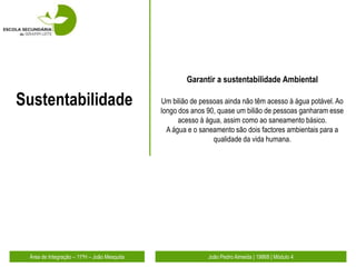 Garantir a sustentabilidade Ambiental

Sustentabilidade                             Um bilião de pessoas ainda não têm acesso à água potável. Ao
                                             longo dos anos 90, quase um bilião de pessoas ganharam esse
                                                   acesso à água, assim como ao saneamento básico.
                                               A água e o saneamento são dois factores ambientais para a
                                                              qualidade da vida humana.




 Área de Integração – 11ºH – João Mesquita                  João Pedro Almeida | 19868 | Módulo 4
 