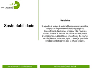 Benefícios

Sustentabilidade                             A adopção de acções de sustentabilidade garantem a médio e
                                                   longo prazo um planeta em boas condições para o
                                               desenvolvimento das diversas formas de vida, inclusive a
                                              humana. Garante os recursos naturais necessários para as
                                             próximas gerações, possibilitando a manutenção dos recursos
                                              naturais (florestas, matas, rios, lagos, oceanos) e garantindo
                                                 uma boa qualidade de vida para as futuras gerações.




 Área de Integração – 11ºH – João Mesquita                   João Pedro Almeida | 19868 | Módulo 4
 