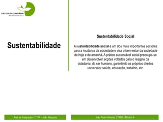 Sustentabilidade Social

Sustentabilidade                             A sustentabilidade social é um dos mais importantes sectores
                                             para a mudança da sociedade e visa o bem-estar da sociedade
                                             de hoje e de amanhã. A prática sustentável social preocupa-se
                                                   em desenvolver acções voltadas para o resgate da
                                                cidadania, do ser humano, garantindo os próprios direitos
                                                       universais: saúde, educação, trabalho, etc.




 Área de Integração – 11ºH – João Mesquita                  João Pedro Almeida | 19868 | Módulo 4
 