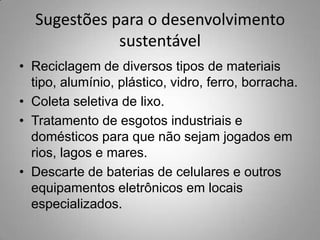 Sugestões para o desenvolvimento
             sustentável
• Reciclagem de diversos tipos de materiais
  tipo, alumínio, plástico, vidro, ferro, borracha.
• Coleta seletiva de lixo.
• Tratamento de esgotos industriais e
  domésticos para que não sejam jogados em
  rios, lagos e mares.
• Descarte de baterias de celulares e outros
  equipamentos eletrônicos em locais
  especializados.
 