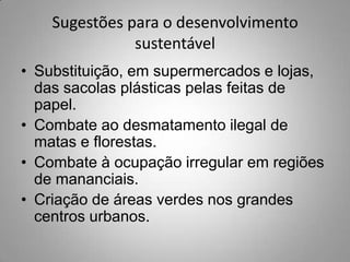 Sugestões para o desenvolvimento
               sustentável
• Substituição, em supermercados e lojas,
  das sacolas plásticas pelas feitas de
  papel.
• Combate ao desmatamento ilegal de
  matas e florestas.
• Combate à ocupação irregular em regiões
  de mananciais.
• Criação de áreas verdes nos grandes
  centros urbanos.
 