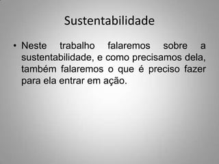 Sustentabilidade
• Neste trabalho falaremos sobre a
  sustentabilidade, e como precisamos dela,
  também falaremos o que é preciso fazer
  para ela entrar em ação.
 